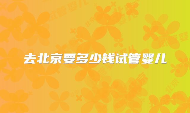 去北京要多少钱试管婴儿