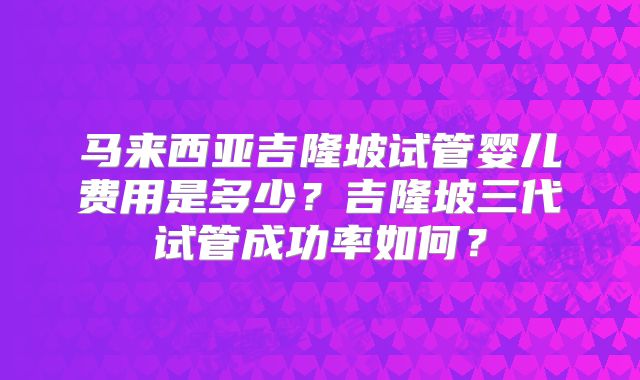 马来西亚吉隆坡试管婴儿费用是多少?吉隆坡三代试管成功率如何?
