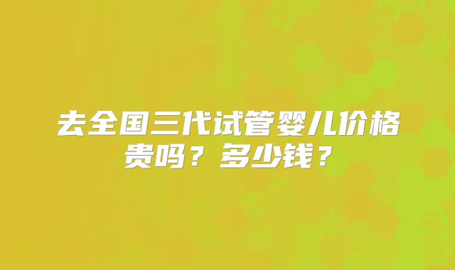 去全国三代试管婴儿价格贵吗？多少钱？