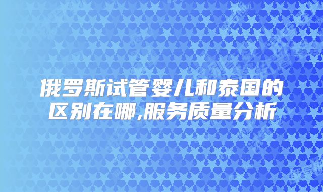 俄罗斯试管婴儿和泰国的区别在哪,服务质量分析