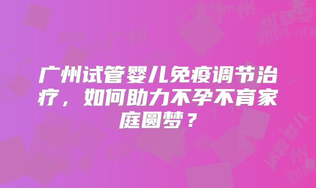 广州试管婴儿免疫调节治疗,如何助力不孕不育家庭圆梦?