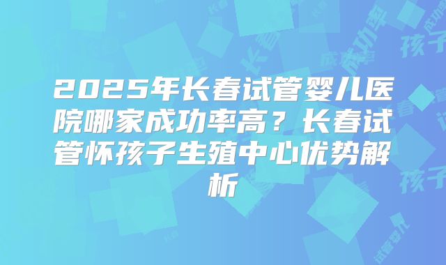 2025年长春试管婴儿医院哪家成功率高?长春试管怀孩子生殖中心优势解析