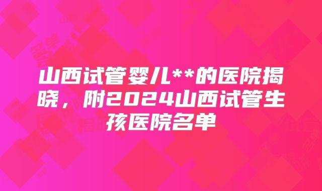 山西试管婴儿**的医院揭晓,附2024山西试管生孩医院名单