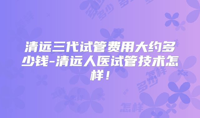清远三代试管费用大约多少钱-清远人医试管技术怎样！