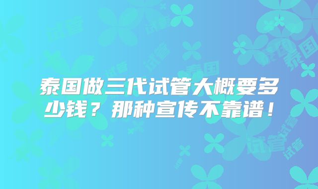 泰国做三代试管大概要多少钱？那种宣传不靠谱！