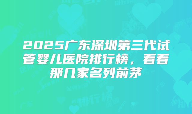 2025广东深圳第三代试管婴儿医院排行榜,看看那几家名列前茅