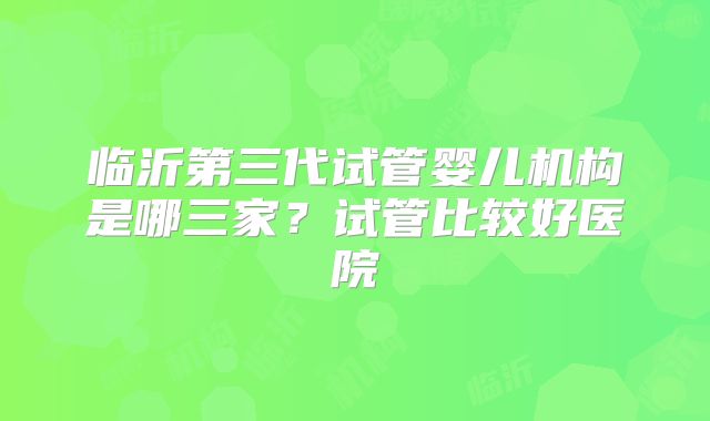 临沂第三代试管婴儿机构是哪三家?试管比较好医院
