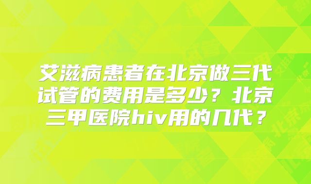 艾滋病患者在北京做三代试管的费用是多少?北京三甲医院hiv用的几代?