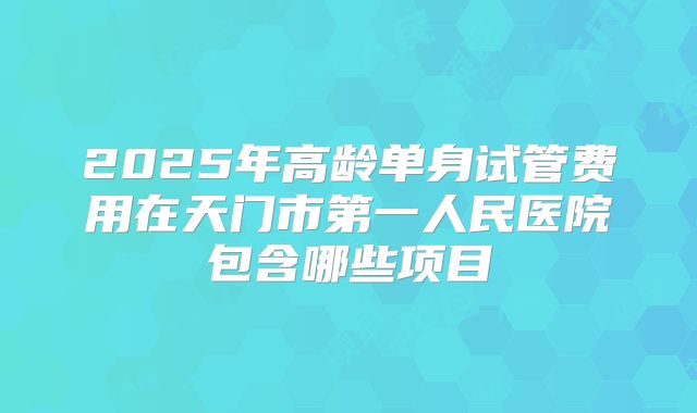 2025年高龄单身试管费用在天门市第一人民医院包含哪些项目