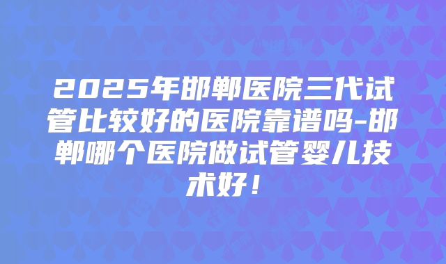 2025年邯郸医院三代试管比较好的医院靠谱吗-邯郸哪个医院做试管婴儿技术好!