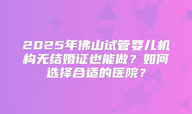 2025年佛山试管婴儿机构无结婚证也能做?如何选择合适的医院?