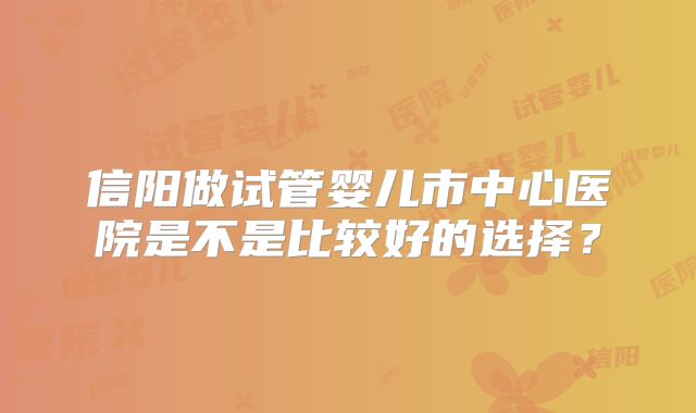 信阳做试管婴儿市中心医院是不是比较好的选择?