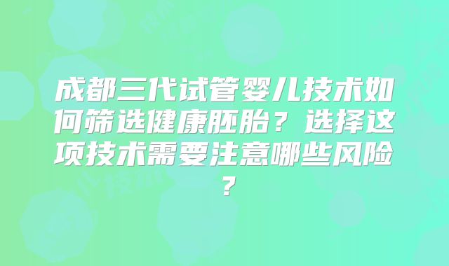 成都三代试管婴儿技术如何筛选健康胚胎?选择这项技术需要注意哪些风险?