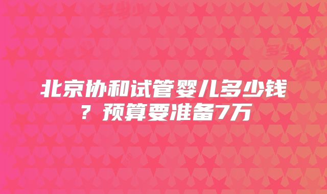 北京协和试管婴儿多少钱?预算要准备7万