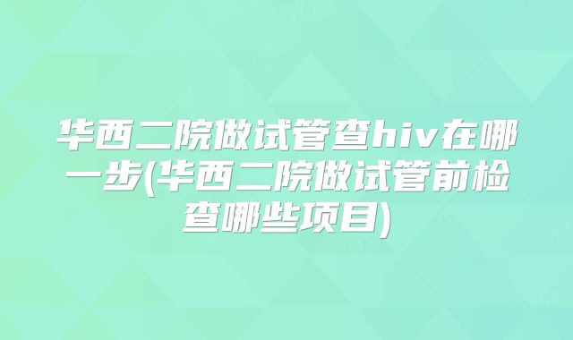 华西二院做试管查hiv在哪一步(华西二院做试管前检查哪些项目)