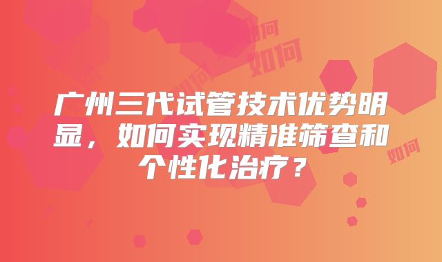 广州三代试管技术优势明显，如何实现精准筛查和个性化治疗？