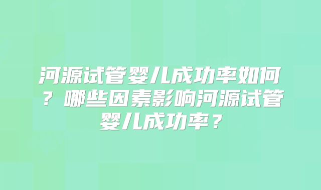 河源试管婴儿成功率如何？哪些因素影响河源试管婴儿成功率？