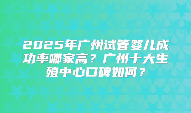 2025年广州试管婴儿成功率哪家高?广州十大生殖中心口碑如何?