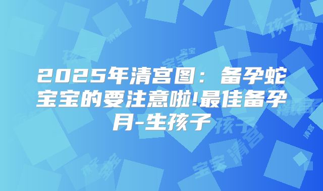 2025年清宫图:备孕蛇宝宝的要注意啦!最佳备孕月-生孩子