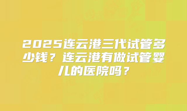 2025连云港三代试管多少钱?连云港有做试管婴儿的医院吗?