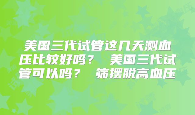美国三代试管这几天测血压比较好吗？ 美国三代试管可以吗？ 筛摆脱高血压