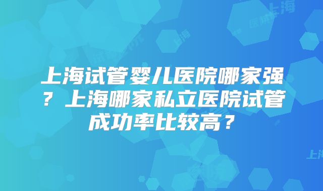 上海试管婴儿医院哪家强？上海哪家私立医院试管成功率比较高？