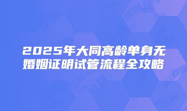 2025年大同高龄单身无婚姻证明试管流程全攻略