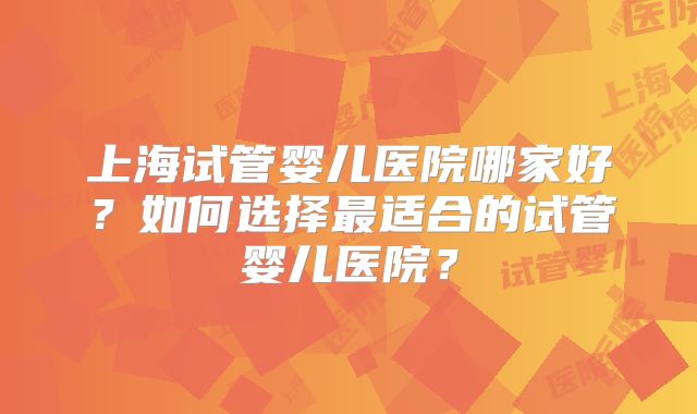 上海试管婴儿医院哪家好?如何选择最适合的试管婴儿医院?