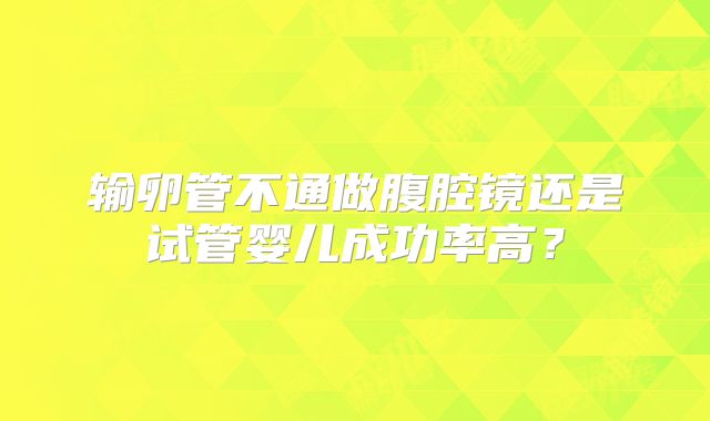 输卵管不通做腹腔镜还是试管婴儿成功率高?