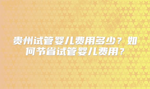 贵州试管婴儿费用多少？如何节省试管婴儿费用？