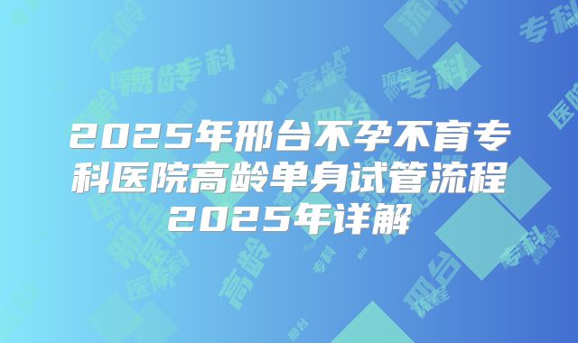 2025年邢台不孕不育专科医院高龄单身试管流程2025年详解