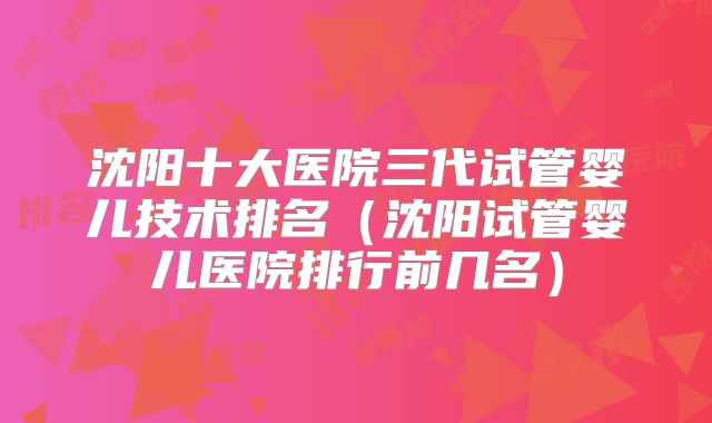 沈阳十大医院三代试管婴儿技术排名(沈阳试管婴儿医院排行前几名)