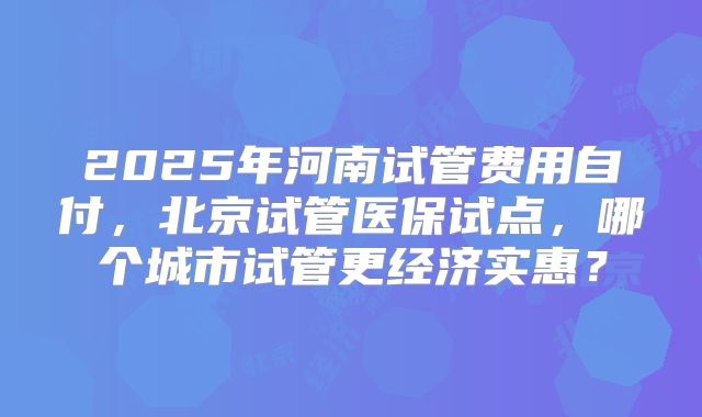 2025年河南试管费用自付,北京试管医保试点,哪个城市试管更经济实惠?
