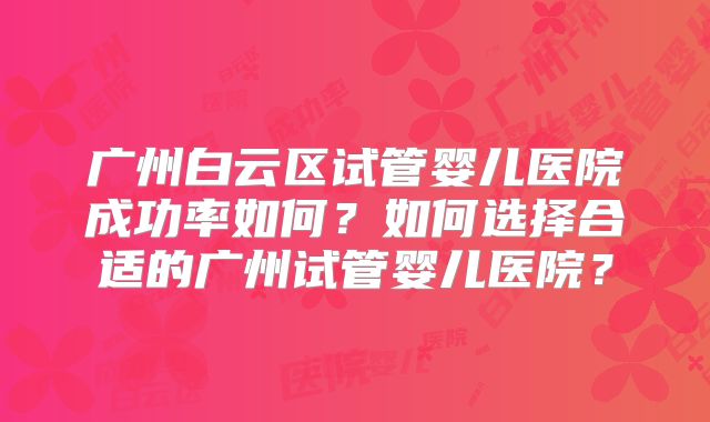 广州白云区试管婴儿医院成功率如何?如何选择合适的广州试管婴儿医院?