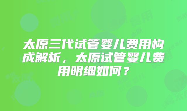 太原三代试管婴儿费用构成解析，太原试管婴儿费用明细如何？