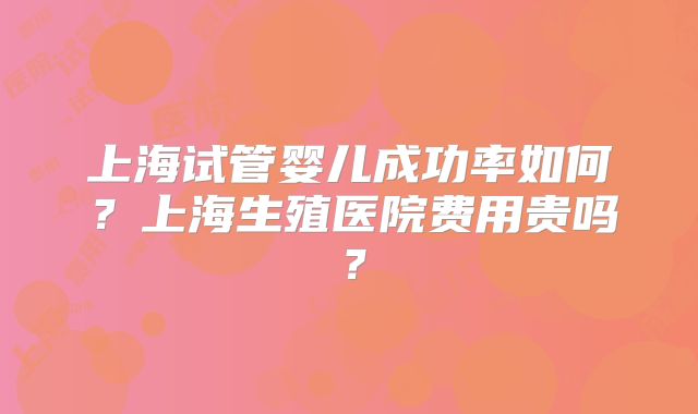 上海试管婴儿成功率如何?上海生殖医院费用贵吗?