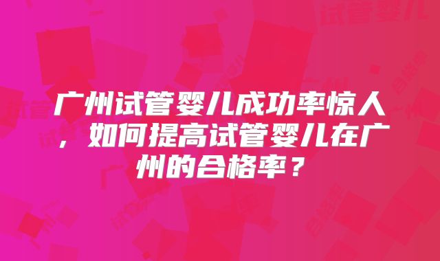 广州试管婴儿成功率惊人,如何提高试管婴儿在广州的合格率?