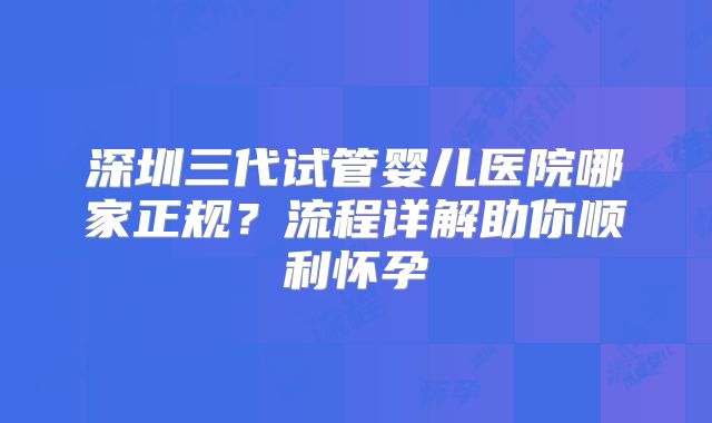 深圳三代试管婴儿医院哪家正规?流程详解助你顺利怀孕
