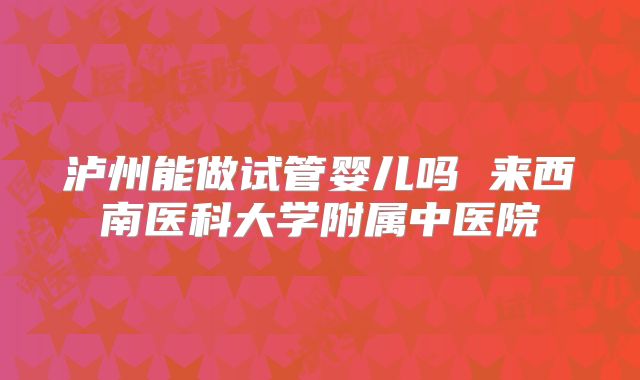 泸州能做试管婴儿吗 来西南医科大学附属中医院