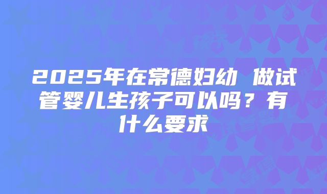 2025年在常德妇幼 做试管婴儿生孩子可以吗？有什么要求