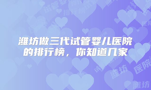潍坊做三代试管婴儿医院的排行榜，你知道几家
