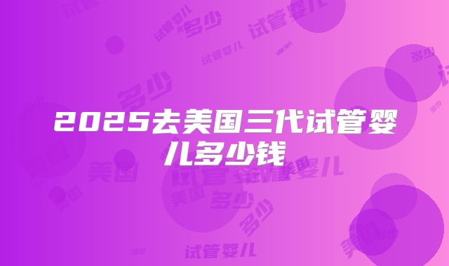 2025去美国三代试管婴儿多少钱