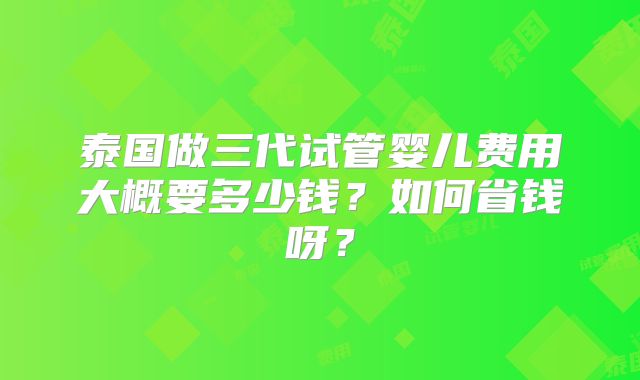泰国做三代试管婴儿费用大概要多少钱？如何省钱呀？