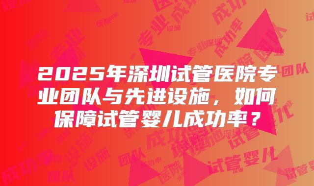 2025年深圳试管医院专业团队与先进设施，如何保障试管婴儿成功率？