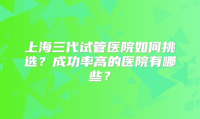 上海三代试管医院如何挑选?成功率高的医院有哪些?