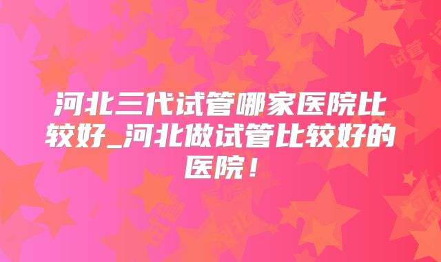 河北三代试管哪家医院比较好_河北做试管比较好的医院!