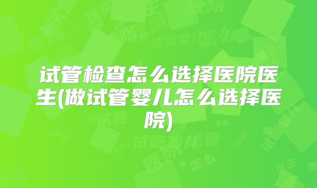 试管检查怎么选择医院医生(做试管婴儿怎么选择医院)