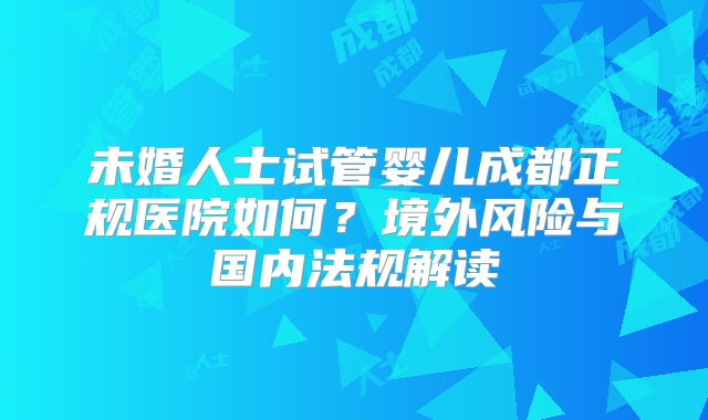 未婚人士试管婴儿成都正规医院如何？境外风险与国内法规解读