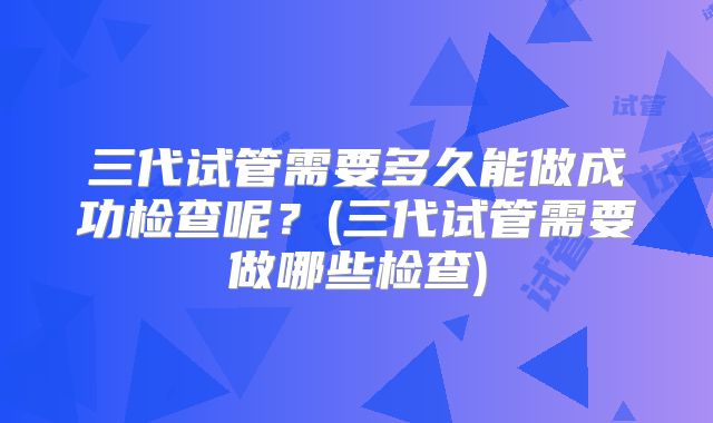 三代试管需要多久能做成功检查呢？(三代试管需要做哪些检查)