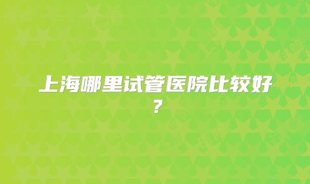 上海哪里试管医院比较好?